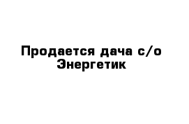 Продается дача с/о Энергетик